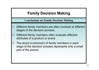 Family Decision Making
         Conclusions on Family Decision Making

1. Different family members are often involved at different
   stages of the decision process.
2. Different family members often evaluate different
   attributes of a product or brand.
3. The direct involvement of family members in each
   stage of the decision process represents only a small
   part of the picture.




                                                              13-47
 