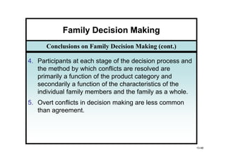 Family Decision Making
      Conclusions on Family Decision Making (cont.)

4. Participants at each stage of the decision process and
   the method by which conflicts are resolved are
   primarily a function of the product category and
   secondarily a function of the characteristics of the
   individual family members and the family as a whole.
5. Overt conflicts in decision making are less common
   than agreement.




                                                            13-48
 