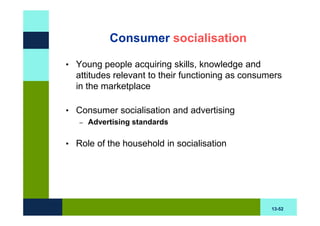 Consumer socialisation

• Young people acquiring skills, knowledge and
  attitudes relevant to their functioning as consumers
  in the marketplace

• Consumer socialisation and advertising
   –   Advertising standards

• Role of the household in socialisation




                                                   13-52
 