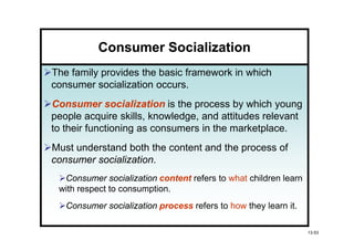 Consumer Socialization
The family provides the basic framework in which
consumer socialization occurs.
Consumer socialization is the process by which young
people acquire skills, knowledge, and attitudes relevant
to their functioning as consumers in the marketplace.
Must understand both the content and the process of
consumer socialization
         socialization.
  Consumer socialization content refers to what children learn
 with respect to consumption.
   Consumer socialization process refers to how they learn it.

                                                                 13-53
 