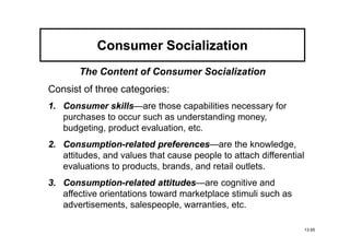Consumer Socialization
       The Content of Consumer Socialization
Consist of three categories:
1. Consumer skills—are those capabilities necessary for
              skills
   purchases to occur such as understanding money,
   budgeting, product evaluation, etc.
2. Consumption-related preferences—are the knowledge,
   Consumption-            preferences
   attitudes, and values that cause people to attach differential
   evaluations to products, brands, and retail outlets.
3. Consumption-related attitudes
   Consumption-             attitudes—are cognitive and
   affective orientations toward marketplace stimuli such as
   advertisements, salespeople, warranties, etc.

                                                                    13-55
 