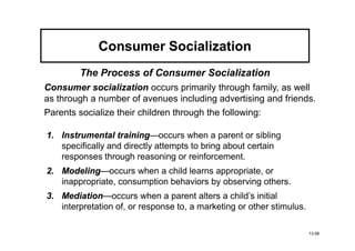 Consumer Socialization
         The Process of Consumer Socialization
Consumer socialization occurs primarily through family, as well
as through a number of avenues including advertising and friends.
Parents socialize their children through the following:

1. Instrumental training
                  training—occurs when a parent or sibling
   specifically and directly attempts to bring about certain
   responses through reasoning or reinforcement.
2. Modeling
   Modeling—occurs when a child learns appropriate, or
   inappropriate, consumption behaviors by observing others.
   Mediation—occurs when a parent alters a child’s initial
3. Mediation
   interpretation of, or response to, a marketing or other stimulus.

                                                                       13-56
 