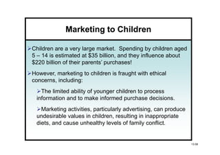 Marketing to Children

Children are a very large market. Spending by children aged
5 – 14 is estimated at $35 billion, and they influence about
$220 billion of their parents’ purchases!
However, marketing to children is fraught with ethical
concerns, including:
   The limited ability of younger children to process
 information and to make informed purchase decisions.
   Marketing activities, particularly advertising, can produce
 undesirable values in children, resulting in inappropriate
 diets, and cause unhealthy levels of family conflict.


                                                                 13-58
 