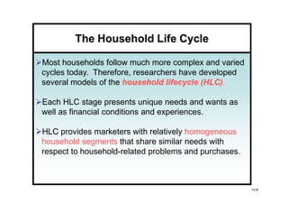 The Household Life Cycle

Most households follow much more complex and varied
cycles today. Therefore, researchers have developed
several models of the household lifecycle (HLC)
                                          (HLC).

Each HLC stage presents unique needs and wants as
well as financial conditions and experiences.

HLC provides marketers with relatively homogeneous
household segments that share similar needs with
respect to household-related problems and purchases.



                                                       13-6
 