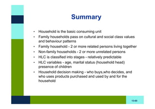 Summary

•   Household is the basic consuming unit
•   Family households pass on cultural and social class values
    and behaviour patterns
•   Family household - 2 or more related persons living together
•   Non-family households - 2 or more unrelated persons
•   HLC is classified into stages - relatively predictable
•   HLC variables - age, marital status (household head)
    presence of children
•   Household decision making - who buys,who decides, and
    who uses products purchased and used by and for the
    household




                                                            13-65
 