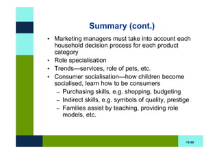 Summary (cont.)
• Marketing managers must take into account each
  household decision process for each product
  category
• Role specialisation
• Trends—services, role of pets, etc.
• Consumer socialisation—how children become
  socialised, learn how to be consumers
   – Purchasing skills, e.g. shopping, budgeting
   – Indirect skills, e.g. symbols of quality, prestige
   – Families assist by teaching, providing role
     models, etc.



                                                     13-66
 