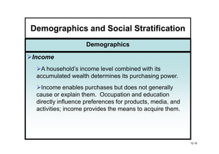 Demographics and Social Stratification
                    Demographics

Income
  A household’s income level combined with its
 accumulated wealth determines its purchasing power.
   Income enables purchases but does not generally
 cause or explain them. Occupation and education
 directly influence preferences for products, media, and
 activities; income provides the means to acquire them.




                                                           12-16
 