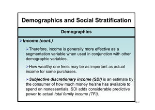 Demographics and Social Stratification
                    Demographics

Income (cont.)
   Therefore, income is generally more effective as a
 segmentation variable when used in conjunction with other
 demographic variables.
   How wealthy one feels may be as important as actual
 income for some purchases.
   Subjective discretionary income (SDI) is an estimate by
 the consumer of how much money he/she has available to
 spend on nonessentials. SDI adds considerable predictive
 power to actual total family income (TFI).
                                                             12-17
 