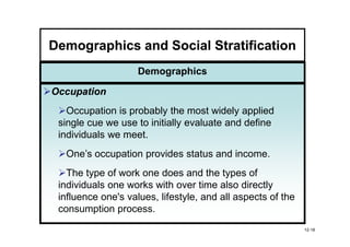 Demographics and Social Stratification
                    Demographics

Occupation
   Occupation is probably the most widely applied
 single cue we use to initially evaluate and define
 individuals we meet.
  One’s occupation provides status and income.
   The type of work one does and the types of
 individuals one works with over time also directly
 influence one's values, lifestyle, and all aspects of the
 consumption process.
                                                             12-18
 