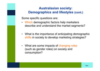 Australasian society:
     Demographics and lifestyles (cont.)
Some specific questions are:
• Which demographic factors help marketers
  describe and understand the market segments?

• What is the importance of anticipating demographic
  shifts in society to develop marketing strategies?

• What are some impacts of changing roles
  (such as gender roles) on society and
  consumption?



                                                   12-4
 