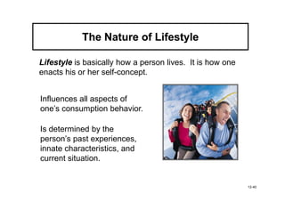 The Nature of Lifestyle

Lifestyle is basically how a person lives. It is how one
enacts his or her self-concept.


Influences all aspects of
one’s consumption behavior.

Is determined by the
person’s past experiences,
innate characteristics, and
current situation.


                                                           12-40
 