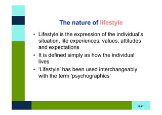The nature of lifestyle
• Lifestyle is the expression of the individual’s
  situation, life experiences, values, attitudes
  and expectations
• It is defined simply as how the individual
  lives
• ‘Lifestyle’ has been used interchangeably
  with the term ‘psychographics’




                                              12-41
 