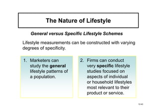 The Nature of Lifestyle

   General versus Specific Lifestyle Schemes

Lifestyle measurements can be constructed with varying
degrees of specificity.

1. Marketers can           2. Firms can conduct
   study the general          very specific lifestyle
   lifestyle patterns of      studies focused on
   a population.              aspects of individual
                              or household lifestyles
                              most relevant to their
                              product or service.

                                                         12-43
 