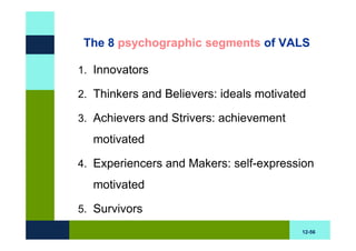 The 8 psychographic segments of VALS

1. Innovators

2. Thinkers and Believers: ideals motivated

3. Achievers and Strivers: achievement
  motivated

4. Experiencers and Makers: self-expression

  motivated

5. Survivors
                                          12-56
 
