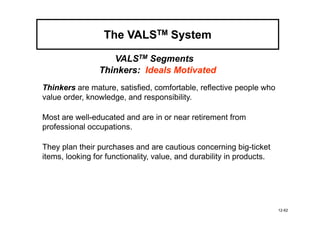 The VALSTM System

                   VALSTM Segments
                Thinkers: Ideals Motivated
Thinkers are mature, satisfied, comfortable, reflective people who
value order, knowledge, and responsibility.

Most are well-educated and are in or near retirement from
professional occupations.

They plan their purchases and are cautious concerning big-ticket
items, looking for functionality, value, and durability in products.




                                                                       12-62
 