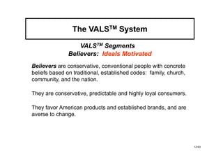 The VALSTM System

                   VALSTM Segments
               Believers: Ideals Motivated
Believers are conservative, conventional people with concrete
beliefs based on traditional, established codes: family, church,
community, and the nation.

They are conservative, predictable and highly loyal consumers.

They favor American products and established brands, and are
averse to change.




                                                                   12-63
 