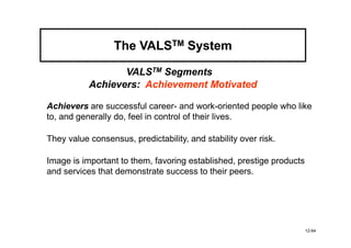 The VALSTM System

                  VALSTM Segments
           Achievers: Achievement Motivated

Achievers are successful career- and work-oriented people who like
to, and generally do, feel in control of their lives.

They value consensus, predictability, and stability over risk.

Image is important to them, favoring established, prestige products
and services that demonstrate success to their peers.




                                                                      12-64
 