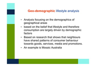 Geo-demographic lifestyle analysis

• Analysis focusing on the demographics of
  geographical areas
• based on the belief that lifestyle and therefore
  consumption are largely driven by demographic
  factors
• Based on research that shows that neighbours
  have shared patterns of consumer behaviour
  towards goods, services, media and promotions.
• An example is Mosaic Australia
 