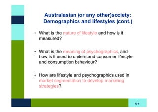 Australasian (or any other)society:
    Demographics and lifestyles (cont.)

• What is the nature of lifestyle and how is it
  measured?

• What is the meaning of psychographics, and
  how is it used to understand consumer lifestyle
  and consumption behaviour?

• How are lifestyle and psychographics used in
  market segmentation to develop marketing
  strategies?


                                                    12-8
 