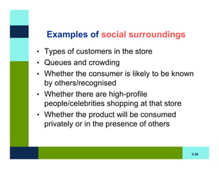 Examples of social surroundings
• Types of customers in the store
• Queues and crowding
• Whether the consumer is likely to be known
  by others/recognised
• Whether there are high-profile
  people/celebrities shopping at that store
• Whether the product will be consumed
  privately or in the presence of others


                                              2-26
 