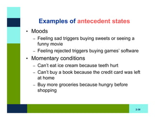 Examples of antecedent states
• Moods
  – Feeling sad triggers buying sweets or seeing a
    funny movie
  – Feeling rejected triggers buying games’ software

• Momentary conditions
  – Can’t eat ice cream because teeth hurt
  – Can’t buy a book because the credit card was left
    at home
  – Buy more groceries because hungry before
    shopping


                                                  2-36
 
