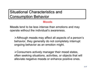 Situational Characteristics and
Consumption Behavior
                           Moods
Moods tend to be less intense than emotions and may
operate without the individual’s awareness.

    Although moods may affect all aspects of a person’s
   behavior, they generally do not completely interrupt
   ongoing behavior as an emotion might.

     Consumers actively manager their mood states,
   often seeking situations, activities, or objects that will
   alleviate negative moods or enhance positive ones.

                                                                2-37
 
