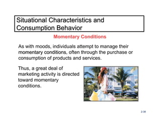 Situational Characteristics and
Consumption Behavior
                 Momentary Conditions

As with moods, individuals attempt to manage their
momentary conditions, often through the purchase or
           conditions
consumption of products and services.

Thus, a great deal of
marketing activity is directed
toward momentary
conditions.




                                                      2-38
 