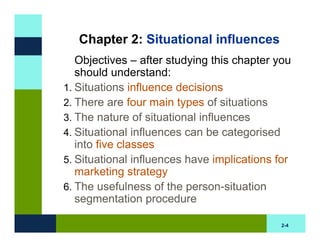 Chapter 2: Situational influences
   Objectives – after studying this chapter you
   should understand:
1. Situations influence decisions
2. There are four main types of situations
3. The nature of situational influences
4. Situational influences can be categorised
   into five classes
5. Situational influences have implications for
   marketing strategy
6. The usefulness of the person-situation
   segmentation procedure

                                             2-4
 
