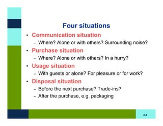Four situations
• Communication situation
  – Where? Alone or with others? Surrounding noise?

• Purchase situation
  – Where? Alone or with others? In a hurry?

• Usage situation
  – With guests or alone? For pleasure or for work?

• Disposal situation
  – Before the next purchase? Trade-ins?
  – After the purchase, e.g. packaging



                                                      2-8
 