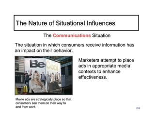 The Nature of Situational Influences
                    The Communications Situation

The situation in which consumers receive information has
an impact on their behavior.

                                            Marketers attempt to place
                                            ads in appropriate media
                                            contexts to enhance
                                            effectiveness.



Movie ads are strategically place so that
consumers see them on their way to
and from work                                                            2-9
 