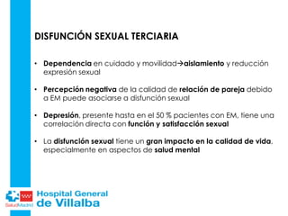 DISFUNCIÓN SEXUAL TERCIARIA
• Dependencia en cuidado y movilidadaislamiento y reducción
expresión sexual
• Percepción negativa de la calidad de relación de pareja debido
a EM puede asociarse a disfunción sexual
• Depresión, presente hasta en el 50 % pacientes con EM, tiene una
correlación directa con función y satisfacción sexual
• La disfunción sexual tiene un gran impacto en la calidad de vida,
especialmente en aspectos de salud mental
 