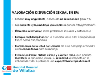 VALORACIÓN DISFUNCIÓN SEXUAL EN EM
• Entidad muy angustiante, a menudo no se reconoce (Sólo 7 %)
• Los pacientes y los médicos son reacios a discutir estos problemas
• Útil recibir información sobre problemas sexuales y tratamiento
• Enfoque multidisciplinar con la atención tanto a los componentes
físicos como psicosociales
• Profesionales de la salud conscientes de esta compleja entidad y
estén capacitados para su manejo
• Evaluación inicial: historia clínica y examen físico, que permita
identificar la disfunción sexual, su severidad, el impacto en la
calidad de vida, establecer una expectativa terapéutica real
• El uso de
 