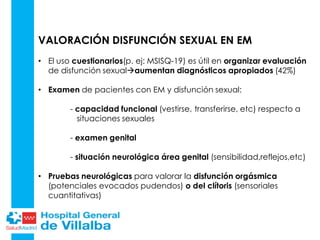 VALORACIÓN DISFUNCIÓN SEXUAL EN EM
• El uso cuestionarios(p. ej: MSISQ-19) es útil en organizar evaluación
de disfunción sexualaumentan diagnósticos apropiados (42%)
• Examen de pacientes con EM y disfunción sexual:
- capacidad funcional (vestirse, transferirse, etc) respecto a
situaciones sexuales
- examen genital
- situación neurológica área genital (sensibilidad,reflejos,etc)
• Pruebas neurológicas para valorar la disfunción orgásmica
(potenciales evocados pudendos) o del clítoris (sensoriales
cuantitativas)
 