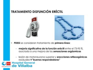 TRATAMIENTO DISFUNCIÓN ERÉCTIL
• PDE5i se consideran tratamiento de primera línea:
- mejoría significativa de la función eréctil entre el 73-95 %,
asociada a una mejora de las sensaciones orgásmicas
- lesión de motoneurona superior y erecciones reflexogénicas
residuales”buenos respondedores”
 