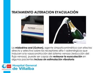 TRATAMIENTO ALTERACION EYACULACIÓN
La midodrina oral (Gutron), agente simpaticomimético con efectos
directo y selectivo sobre los receptores alfa-1-adrenérgicos que
inducen a la vasoconstricción del sistema venoso (reducción del
flujo venoso), puede ser capaz de restaurar la eyaculación en
algunos pacientes incluso sin estimulación vibratoria
 