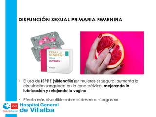 DISFUNCIÓN SEXUAL PRIMARIA FEMENINA
• El uso de I5PDE (sildenafilo)en mujeres es seguro, aumenta la
circulación sanguínea en la zona pélvica, mejorando la
lubricación y relajando la vagina
• Efecto más discutible sobre el deseo o el orgasmo
 