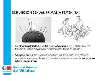 DISFUNCIÓN SEXUAL PRIMARIA FEMENINA
• La hipersensibilidad genital puede tratarse con antidepresivos
tricíclicos, anticonvulsivos y anestésicos tópicos locales
• “Mapeo corporal” o exploración de ubicaciones exactas de
sensaciones placenteras o reducidas puede ayudar a mejorar las
relaciones íntimas
 