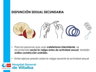 DISFUNCIÓN SEXUAL SECUNDARIA
• Para las personas que usan cateterismo intermitente, se
recomienda vaciar la vejiga antes de actividad sexual, también
anillos constricción uretrales
• Evitar ejercer presión sobre la vejiga durante la actividad sexual
 