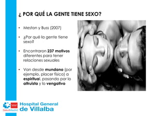• Meston y Buss (2007)
• ¿Por qué la gente tiene
sexo?
• Encontraron 237 motivos
diferentes para tener
relaciones sexuales
• Van desde mundano (por
ejemplo, placer físico) a
espiritual, pasando por lo
altruista y lo vengativo
¿ POR QUÉ LA GENTE TIENE SEXO?
 