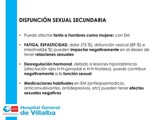 DISFUNCIÓN SEXUAL SECUNDARIA
• Puede afectar tanto a hombres como mujeres con EM
• FATIGA, ESPASTICIDAD, dolor (75 %), disfunción vesical (89 %) e
intestinal(66 %) pueden impactar negativamente en el deseo de
tener relaciones sexuales
• Desregulación hormonal, debido a lesiones hipotalámicas
(afectación ejes H-H-gonadal e H-H-tiroideo), puede contribuir
negativamente a la función sexual
• Medicaciones habituales en EM (antiespasmodicos,
anticonvulsivantes, antidepresivos, etc) pueden tener efectos
sexuales negativos
 