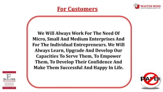 For Customers
We Will Always Work For The Need Of
Micro, Small And Medium Enterprises And
For The Individual Entrepreneurs. We Will
Always Learn, Upgrade And Develop Our
Capacities To Serve Them, To Empower
Them, To Develop Their Confidence And
Make Them Successful And Happy In Life.
 