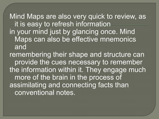 Mind Maps are also very quick to review, as
  it is easy to refresh information
in your mind just by glancing once. Mind
  Maps can also be effective mnemonics
  and
remembering their shape and structure can
  provide the cues necessary to remember
the information within it. They engage much
  more of the brain in the process of
assimilating and connecting facts than
  conventional notes.
 