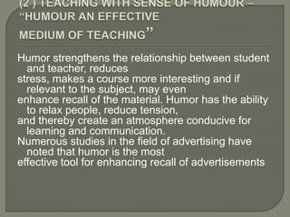 Humor strengthens the relationship between student
  and teacher, reduces
stress, makes a course more interesting and if
  relevant to the subject, may even
enhance recall of the material. Humor has the ability
  to relax people, reduce tension,
and thereby create an atmosphere conducive for
  learning and communication.
Numerous studies in the field of advertising have
  noted that humor is the most
effective tool for enhancing recall of advertisements
 