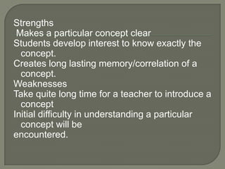 Strengths
 Makes a particular concept clear
Students develop interest to know exactly the
  concept.
Creates long lasting memory/correlation of a
  concept.
Weaknesses
Take quite long time for a teacher to introduce a
  concept
Initial difficulty in understanding a particular
  concept will be
encountered.
 