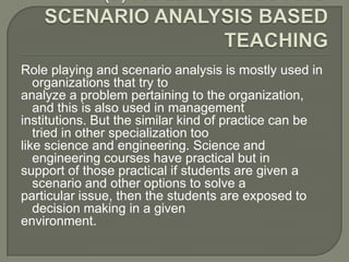 Role playing and scenario analysis is mostly used in
   organizations that try to
analyze a problem pertaining to the organization,
   and this is also used in management
institutions. But the similar kind of practice can be
   tried in other specialization too
like science and engineering. Science and
   engineering courses have practical but in
support of those practical if students are given a
   scenario and other options to solve a
particular issue, then the students are exposed to
   decision making in a given
environment.
 
