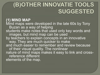 (1) MIND MAP
Mind maps were developed in the late 60s by Tony
  Buzan as a way of helping
students make notes that used only key words and
  images, but mind map can be used
by teachers to explain concepts in an innovative
  way. They are much quicker to make
and much easier to remember and review because
  of their visual quality. The nonlinear
nature of mind maps makes it easy to link and cross-
  reference different
elements of the map.
 
