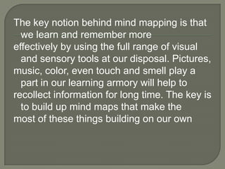 The key notion behind mind mapping is that
  we learn and remember more
effectively by using the full range of visual
  and sensory tools at our disposal. Pictures,
music, color, even touch and smell play a
  part in our learning armory will help to
recollect information for long time. The key is
  to build up mind maps that make the
most of these things building on our own
 