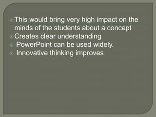  Thiswould bring very high impact on the
  minds of the students about a concept
 Creates clear understanding
 PowerPoint can be used widely.
 Innovative thinking improves
 