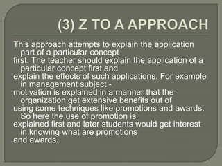 This approach attempts to explain the application
   part of a particular concept
first. The teacher should explain the application of a
   particular concept first and
explain the effects of such applications. For example
   in management subject -
motivation is explained in a manner that the
   organization get extensive benefits out of
using some techniques like promotions and awards.
   So here the use of promotion is
explained first and later students would get interest
   in knowing what are promotions
and awards.
 