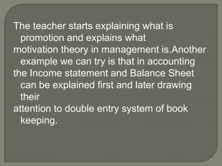 The teacher starts explaining what is
  promotion and explains what
motivation theory in management is.Another
  example we can try is that in accounting
the Income statement and Balance Sheet
  can be explained first and later drawing
  their
attention to double entry system of book
  keeping.
 